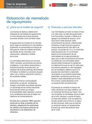 Documento ampliado de negocio para la Ficha 12

Elaboración de mermelada
de aguaymanto
a) ¿Cómo es el modelo de negocio?

Crea tu empresa / Pág. 2 / Elaboración de mermelada de aguaymanto

La empresa se dedica a elaboración
artesanal de mermelada de aguaymanto,
un fruto silvestre de la sierra peruana,
conocido también como tomatito verde.

	

	

El aguaymanto se compra en el mercado
local, luego se transforma en mermelada y,
finalmente,	se	comercializa	en	frascos	de	
250 gramos, entre las madres de familia,
las tiendas de los mercados y los
restaurantes, cafeterías y hoteles
de	la	zona.

b) Productos y servicios ofrecidos.

	
	
	
	
	
	

	

	

	

	

	

La mermelada está hecha con insumos
100% naturales, provenientes de cultivos
ecológicos,	no	se	utilizan	persevantes	y,	
durante el proceso de producción, se
respetan las buenas prácticas alimentarias.
Al	finalizar,	se	obtiene	un	producto	de	gran	
sabor, olor y textura, altamente nutritivo y
de excelente calidad.
El	producto	final	es	comercializado
localmente, ya sea por vendedoras,
amigas y conocidos que deseen ganarse
un porcentaje de las ventas colocando
los productos entre sus amigos.
El emprendedor debe capacitar y motivar
a los vendedores para que se logren los
objetivos	de	comercialización.	

	

	
	

Se trata de un producto 100% peruano,
producido en base al paladar de los
clientes y respetando los estándares
de calidad y las buenas prácticas de
manufactura y de elaboración de
alimentos.

	

Las mermeladas se hacen en base a frutas
y en este caso, se trata del aguaymanto.
A	la	fruta	entera,	trozada	o	molida	se	le	
agrega	una	cantidad	de	azúcar	y	se	le	
hace	hervir	hasta	alcanzar	cierta	
concentración	de	azúcar	y	determinada	
contextura. El gel se forma cuando la
mezcla	alcanza	los	65°	Brix	(65%	de
azúcar),	una	acidez	de	1%	y	un	contenido	
total de pectina de 1%. El principio
básico en la conservación de las
mermeladas es su baja actividad de
agua,	por	su	alta	concentración	de	azúcar.
La calidad de una mermelada estará
siempre determinada por la calidad de
la materia prima que se use. En este caso,
el producto presenta un valor agregado
por ser ecológico, debido a que en el
proceso de crecimiento y desarrollo
de	la	planta	no	se	utilizará	insecticidas,	
pesticidas o productos químicos que
afecten o sean absorbidos por el fruto.
Por lo tanto, podrá declarase como
un producto libre de presevantes.
El producto se venderá en frascos de
vidrio cilíndricos con tapa metálica, con
un contenido de 250 gr por frasco. Una
vez	envasada,	la	mermelada	vence	al	cabo
de un año, siempre y cuando el frasco
no	haya	sido	abierto.	Una	vez	abierto	el
envase, puede consumirse en un lapso
de tres semanas, dado que se trata de
un producto natural, sin preservantes.
El precio de venta del producto será
de	S/.	6.00.

El contenido de esta ficha ha sido elaborado por la Universidad del Pacífico - Emprende UP, sobre la base de los casos reales entregados por el Ministerio de la Producción.

 