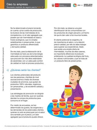 Documento ampliado de negocio para la Ficha 12

	
	
	

Crea tu empresa / Pág. 3 / Elaboración de mermelada de aguaymanto

	
	

	

Se ha determinado el precio tomando
en	cuenta:	a)	los	costos	de	producción,
b)	el	precio	de	las	mermeladas	de	la
competencia	y	c)	el	valor	agregado	que
poseen por ser mermeladas en base a
frutos ecológicos, que no emplea
estabilizantes	ni	preservantes,	lo	que
garantiza	un	producto	diferenciado
y de buena calidad.
De otro lado, para la elaboración de la
mermelada se hará uso de la tecnología
adecuada	con	procesos	estandarizados
que procuren los más altos estándares
de salubridad, con un adecuado control
de calidad en todo el proceso productivo.

	

	

Por otro lado, se observa una gran
identificación	de	los	consumidores	con
los productos de origen peruano y el hecho
de que le dan valor a los insumos locales.
El cliente potencial es exigente y le
da importancia al sabor y a la relación
precio-calidad, por ello se debe trabajar
para superar sus expectativas. Dado
que existe una amplia oferta de
mermeladas, muchas de ellas caseras,
es importante diferenciar el producto
enfatizando:	la	cualidad	ecológica	del	fruto,
los valores nutricionales y que se trata de
un producto libre de preservantes.

c) ¿Quiénes serán los clientes?
Los clientes potenciales del producto
son las personas y familias de nivel
socioeconómico medio de diversas
ciudades de provincia, que gustan de
productos 100% naturales, orgánicos,
sin persevantes, y de excelente calidad y
presentación.
Mermelada
de

Aguaymanto

Las estrategias de promoción se dirigirán
a las madres de familia, que son quienes
deciden la compra de productos para
consumo en el hogar.
Por medio de encuestas, se han
determinado los gustos, las exigencias y
las demandas de los potenciales clientes,
quienes no solo se preocupan por el sabor
sino también por el precio y el valor
agregado que el producto puede ofrecer.

El contenido de esta ficha ha sido elaborado por la Universidad del Pacífico - Emprende UP, sobre la base de los casos reales entregados por el Ministerio de la Producción.

 