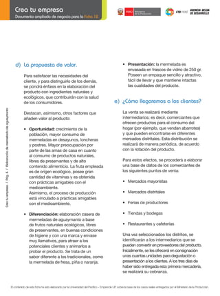 Documento ampliado de negocio para la Ficha 12

d) La propuesta de valor.

Crea tu empresa / Pág. 4 / Elaboración de mermelada de aguaymanto

Para satisfacer las necesidades del
cliente, y para distinguirlo de los demás,
se pondrá énfasis en la elaboración del
producto con ingredientes naturales y
ecológicos, que contribuirán con la salud
de los consumidores.

	

e) ¿Cómo llegaremos a los clientes?

Destacan, asimismo, otros factores que
añaden valor al producto:
	

	

	

•	 Oportunidad: crecimiento de la
población, mayor consumo de
mermeladas en desayunos, loncheras
y postres. Mayor preocupación por
parte de las amas de casa en cuanto
al consumo de productos naturales,
libres de preservantes y de alto
contenido alimenticio. La fruta empleada
es de origen ecológico, posee gran
cantidad de vitaminas y es obtenida
con prácticas amigables con el
medioambiente.
Asimismo, el proceso de producción
está vinculado a prácticas amigables
con el medioambiente.

	

•	 Diferenciación: elaboración casera de
mermeladas de aguaymanto a base
de frutos naturales ecológicos, libres
de preservantes, en buenas condiciones
de higiene y con una marca y envase
muy llamativos, para atraer a los
potenciales clientes y animarlos a
probar el producto. Se trata de un
sabor diferente a los tradicionales, como
la mermelada de fresa, piña o naranja.

•	 Presentación: la mermelada es
envasada en frascos de vidrio de 250 gr.
Poseen un empaque sencillo y atractivo,
fácil de llevar y que mantiene intactas
las cualidades del producto.

	

La	venta	se	realizará	mediante
intermediarios; es decir, comerciantes que
ofrecen productos para el consumo del
hogar	(por	ejemplo,	que	vendan	abarrotes)	
y que pueden encontrarse en diferentes
mercados distritales. Esta distribución se
realizará	de	manera	periódica,	de	acuerdo
con la rotación del producto.
Para estos efectos, se procederá a elaborar
una base de datos de los comerciantes de
los siguientes puntos de venta:

	

•	 Mercados	mayoristas

	

•	 Mercados	distritales

	

•	 Ferias	de	productores

	

•	 Tiendas	y	bodegas

	

•	 Restaurantes	y	cafeterías

	
	

Una	vez	seleccionados	los	distritos,	se
identificarán	a	los	intermediarios	que	se	
pueden convertir en proveedores del producto.
Inicialmente, se les ofrecerá en consignación
unas cuantas unidades para degustación o
presentación a los clientes. A los tres días de
haber sido entregada esta primera mercadería,
se	realizará	su	cobranza.	

	

El contenido de esta ficha ha sido elaborado por la Universidad del Pacífico - Emprende UP, sobre la base de los casos reales entregados por el Ministerio de la Producción.

 