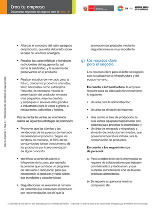 Documento ampliado de negocio para la Ficha 12

•	 Afianzar	el	concepto	del	valor	agregado	
del producto, que está elaborado sobre
la base de una fruta ecológica.

	

Crea tu empresa / Pág. 6 / Elaboración de mermelada de aguaymanto

	

•	 Resaltar	las	características	y	bondades	
nutricionales del aguaymanto, así
como la salubridad, y la ausencia de
preservantes en el producto.

	

	
	
	

	
	
	

•	 Realizar	estudios	de	mercado	para,	a
futuro, ofrecer los productos a turistas,
tanto nacionales como extranjeros.
Para ello, es necesario mejorar la
presentación del producto: envases
más pequeños, mejores diseños
y empaques o envases más grandes
e industriales para la venta a granel a
restaurantes, cafeterías y hoteles.

promoción del producto mediante
degustaciones es muy importante.

g) Los recursos clave
para el negocio.
Los recursos clave para el éxito del negocio
son: la calidad de la infraestructura y del
equipo humano.
	

En	cuanto	a	infraestructura, la empresa
requiere para su adecuado funcionamiento
lo siguiente:

	

•	 Un	área	para	la	administración;

	

•	 Un	área	de	almacén	de	insumos;

Para aumentar las ventas, se recomienda
realizar	las	siguientes	estrategias	de	promoción:

	

•	 Promover	que	las	clientas	y	las
vendedoras de los puestos de mercado
	 recomienden	el	producto.	Según	los
sondeos de mercado, el 70% de los
consumidores toman conocimiento de
los productos por la recomendación
	 de	algún	conocido.

	

•	 Una	cocina	o	área	de	producción,	la
cual estará equipada básicamente con
calderas para procesar la mermelada; y
•	 Un	área	de	envasado	y	etiquetado	y
almacén de productos terminados, que
posea la temperatura idónea para la
conservación de productos.

•	 Identificar	a	personas	claves	e		
	 influyentes	de	la	zona,	por	ejemplo,
la persona que conduce un programa
de televisión o radio local, para que
recomiende el producto y hable sobre
sus bondades y características.

	

	

	

	
	

•	 Degustaciones:	es	relevante	el	número
de personas que consumen el producto
por recomendación, de ahí que la

En	cuanto	a	los	requerimientos
de	personal
a)	 Para	la	elaboración	de	la	mermelada	se
requiere de colaboradores que trabajen
	 con	delicadeza	y	dedicación,	y	que
cumplan estrictamente con las buenas
prácticas alimentarias.
b)	 Se	requiere	un	personal	mínimo
compuesto de:

El contenido de esta ficha ha sido elaborado por la Universidad del Pacífico - Emprende UP, sobre la base de los casos reales entregados por el Ministerio de la Producción.

 