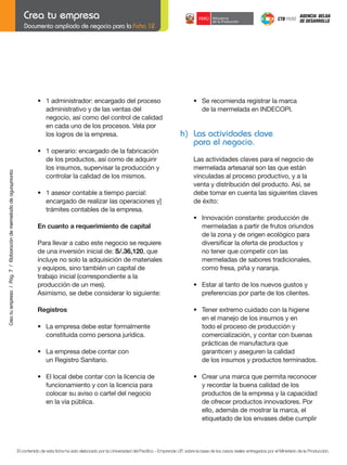 Documento ampliado de negocio para la Ficha 12

	

Crea tu empresa / Pág. 7 / Elaboración de mermelada de aguaymanto

	

•	 1	administrador:	encargado	del	proceso
administrativo y de las ventas del
negocio, así como del control de calidad
en cada uno de los procesos. Vela por
los logros de la empresa.

	
	

h) Las actividades clave
para el negocio.

•	 1	operario:	encargado	de	la	fabricación
de los productos, así como de adquirir
los insumos, supervisar la producción y
controlar la calidad de los mismos.

	
	

Las actividades claves para el negocio de
mermelada artesanal son las que están
vinculadas al proceso productivo, y a la
venta y distribución del producto. Así, se
debe tomar en cuenta las siguientes claves
de éxito:

•	 1	asesor	contable	a	tiempo	parcial:
	 encargado	de	realizar	las	operaciones	y]	
trámites contables de la empresa.

	

En	cuanto	a	requerimiento	de	capital

	

	
	

Para llevar a cabo este negocio se requiere
de una inversión inicial de:	S/.36,120, que
incluye no solo la adquisición de materiales
y equipos, sino también un capital de
trabajo	inicial	(correspondiente	a	la
producción	de	un	mes).
Asimismo, se debe considerar lo siguiente:

•	 Se	recomienda	registrar	la	marca
	 de	la	mermelada	en	INDECOPI.

	
	

•	 Innovación	constante:	producción	de
mermeladas a partir de frutos oriundos
	 de	la	zona	y	de	origen	ecológico	para
	 diversificar	la	oferta	de	productos	y
no tener que competir con las
mermeladas de sabores tradicionales,
como fresa, piña y naranja.
•	 Estar	al	tanto	de	los	nuevos	gustos	y	
preferencias por parte de los clientes.

Registros
	

	

	

•	 La	empresa	debe	estar	formalmente			
constituida como persona jurídica.

	

•	 Tener	extremo	cuidado	con	la	higiene
en el manejo de los insumos y en
todo el proceso de producción y
	 comercialización,	y	contar	con	buenas	
prácticas de manufactura que
garanticen y aseguren la calidad
de los insumos y productos terminados.

	
	

•	 La	empresa	debe	contar	con
	 un	Registro	Sanitario.

	

•	 El	local	debe	contar	con	la	licencia	de
funcionamiento y con la licencia para
colocar su aviso o cartel del negocio
	 en	la	vía	pública.

	

	

•	 Crear	una	marca	que	permita	reconocer	
y recordar la buena calidad de los
productos de la empresa y la capacidad
de ofrecer productos innovadores. Por
ello, además de mostrar la marca, el
etiquetado de los envases debe cumplir

El contenido de esta ficha ha sido elaborado por la Universidad del Pacífico - Emprende UP, sobre la base de los casos reales entregados por el Ministerio de la Producción.

 