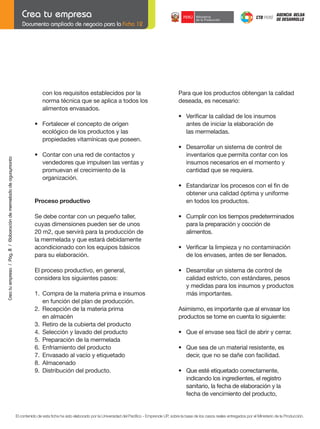 Documento ampliado de negocio para la Ficha 12

con los requisitos establecidos por la
norma técnica que se aplica a todos los
alimentos envasados.

Para que los productos obtengan la calidad
deseada, es necesario:
	

	
Crea tu empresa / Pág. 8 / Elaboración de mermelada de aguaymanto

	

	

	

	

	

	

•	 Cumplir	con	los	tiempos	predeterminados
para la preparación y cocción de
alimentos.

	

•	 Verificar	la	limpieza	y	no	contaminación
de los envases, antes de ser llenados.

	

•	 Desarrollar	un	sistema	de	control	de	
calidad estricto, con estándares, pesos
y medidas para los insumos y productos
más importantes.

•	 Contar	con	una	red	de	contactos	y
vendedores que impulsen las ventas y
promuevan el crecimiento de la
	 organización.

Proceso	productivo

El proceso productivo, en general,
considera los siguientes pasos:

	

•	 Estandarizar	los	procesos	con	el	fin	de	
obtener una calidad óptima y uniforme
en todos los productos.

•	 Fortalecer	el	concepto	de	origen
ecológico de los productos y las
propiedades vitamínicas que poseen.

Se debe contar con un pequeño taller,
cuyas dimensiones pueden ser de unos
20 m2, que servirá para la producción de
la mermelada y que estará debidamente
acondicionado con los equipos básicos
para su elaboración.

	

•	 Desarrollar	un	sistema	de	control	de	
inventarios que permita contar con los
insumos necesarios en el momento y
cantidad que se requiera.

	

	

•	 Verificar	la	calidad	de	los	insumos
antes de iniciar la elaboración de
las mermeladas.

1.	 Compra	de	la	materia	prima	e	insumos
en función del plan de producción.
2.	 Recepción	de	la	materia	prima
en almacén
3.	 Retiro	de	la	cubierta	del	producto
4. Selección y lavado del producto
5. Preparación de la mermelada
6.	 Enfriamiento	del	producto
7. Envasado al vacío y etiquetado
8. Almacenado
9. Distribución del producto.

Asimismo, es importante que al envasar los
productos se tome en cuenta lo siguiente:
	

•	 Que	el	envase	sea	fácil	de	abrir	y	cerrar.

	

•	 Que	sea	de	un	material	resistente,	es	
decir, que no se dañe con facilidad.

	

•	 Que	esté	etiquetado	correctamente,	
indicando los ingredientes, el registro
sanitario, la fecha de elaboración y la
fecha de vencimiento del producto,

El contenido de esta ficha ha sido elaborado por la Universidad del Pacífico - Emprende UP, sobre la base de los casos reales entregados por el Ministerio de la Producción.

 