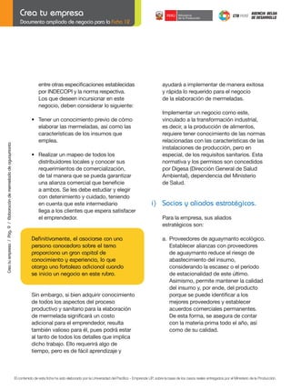 Documento ampliado de negocio para la Ficha 12

	 entre	otras	especificaciones	establecidas		
	 por	INDECOPI	y	la	norma	respectiva.
Los que deseen incursionar en este
negocio, deben considerar lo siguiente:

	

Crea tu empresa / Pág. 9 / Elaboración de mermelada de aguaymanto

	
	

•	 Tener	un	conocimiento	previo	de	cómo
elaborar las mermeladas, así como las
características de los insumos que
emplea.

	

•	 Realizar	un	mapeo	de	todos	los	
distribuidores locales y conocer sus
	 requerimientos	de	comercialización,
	 de	tal	manera	que	se	pueda	garantizar
	 una	alianza	comercial	que	beneficie	
a ambos. Se les debe estudiar y elegir
con detenimiento y cuidado, teniendo
en cuenta que este intermediario
llega a los clientes que espera satisfacer
el emprendedor.

	
	
	

Definitivamente, el asociarse con una
persona conocedora sobre el tema
proporciona un gran capital de
conocimiento y experiencia, lo que
otorga una fortaleza adicional cuando
se inicia un negocio en este rubro.

	

	

Sin embargo, si bien adquirir conocimiento
de todos los aspectos del proceso
productivo y sanitario para la elaboración
de	mermelada	significará	un	costo	
adicional para el emprendedor, resulta
también valioso para él, pues podrá estar
al tanto de todos los detalles que implica
dicho trabajo. Ello requerirá algo de
tiempo,	pero	es	de	fácil	aprendizaje	y

ayudará a implementar de manera exitosa
y rápida lo requerido para el negocio
de la elaboración de mermeladas.

	
	

Implementar un negocio como este,
vinculado a la transformación industrial,
es decir, a la producción de alimentos,
requiere tener conocimiento de las normas
relacionadas con las características de las
instalaciones de producción, pero en
especial, de los requisitos sanitarios. Esta
normativa y los permisos son concedidos
por	Digesa	(Dirección	General	de	Salud	
Ambiental),	dependencia	del	Ministerio
de Salud.

i) Socios y aliados estratégicos.
Para la empresa, sus aliados
estratégicos son:

	

	
	

	

a. Proveedores de aguaymanto ecológico.
	 Establecer	alianzas	con	proveedores
de aguaymanto reduce el riesgo de
abastecimiento del insumo,
	 considerando	la	escasez	o	el	período
	 de	estacionalidad	de	este	último.
Asimismo, permite mantener la calidad
del insumo y, por ende, del producto
	 porque	se	puede	identificar	a	los	
mejores proveedores y establecer
acuerdos comerciales permanentes.
De esta forma, se asegura de contar
con la materia prima todo el año, así
como de su calidad.

El contenido de esta ficha ha sido elaborado por la Universidad del Pacífico - Emprende UP, sobre la base de los casos reales entregados por el Ministerio de la Producción.

 