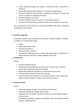  Acidez demasiado elevada que rompe el sistema de redes o estructura en
formación.
 Acidez demasiado baja que perjudica a la capacidad de gelificación.
 Elevada cantidad de sales minerales o tampones presentes en la fruta, que
retrasan o impiden la completa gelificación.
 Carencia de pectina en la fruta.
 Elevada cantidad de azúcar en relación a la cantidad de pectina.
 Un excesivo enfriamiento que origina la ruptura del gel durante el envasado.
Para la determinación de esta falla, es necesario comprobar ºBrix, pH y la capacidad
de gelificación de la pectina.
b. Sinéresis o sangrado.
Se presenta cuando la masa solidificada suelta líquido. El agua atrapada es exudada y
se produce una comprensión del gel.
 Causas:
 Acidez demasiado elevada.
 Deficiencia en pectina.
 Exceso de azúcar invertido.
 Concentración deficiente, exceso de agua (demasiado bajo en sólidos) Para la
determinación de esta falla se debe comprobar: ºBrix y pH.
c. Cristalización
Causas:
 Elevada cantidad de azúcar.
 Acidez demasiado elevada que ocasiona la alta "inversión de los azúcares,
dando lugar a la granulación de la mermelada.
 Acidez demasiado baja que origina la cristalización de la sacarosa.
 Exceso de cocción que da una inversión excesiva.
 La permanencia de la mermelada en las pailas de cocción u ollas, después del
haberse hervido también da a lugar a una inversión excesiva.
d. Cambios de color
Causas:
 Cocción prolongada, da lugar a la caramelización del azúcar.
 Deficiente enfriamiento después del envasado.
 Contaminación con metales: el estaño y el hierro y sus sales pueden originar
un color oscuro.
 Los fosfatos de magnesio y potasio, los oxalatos y otras sales de estos metales
producen enturbiamiento.
 