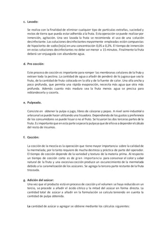 c. Lavado:
Se realiza con la finalidad de eliminar cualquier tipo de partículas extrañas, suciedad y
restos de tierra que pueda estar adherida ala fruta. Estaoperación sepuede realizar por
inmersión, agitación. Una vez lavada la fruta se recomienda el uso de una solución
desinfectante. Las soluciones desinfectantes mayormente empleadas están compuestas
de hipoclorito de sodio (lejía) en una concentración 0,05 a 0,2%. El tiempo de inmersión
en estas soluciones desinfectantes no debe ser menor a 15 minutos. Finalmente la fruta
deberá ser enjuagada con abundante agua.
d. Pre cocción:
Este proceso de cocción es importante para romper las membranas celulares de la fruta y
extraer toda la pectina. La cantidad de agua a añadir de penderá de lo jugosa que sea la
fruta, de la cantidad de fruta colocada en la olla y de la fuente de calor. Una olla ancha y
poco profunda, que permita una rápida evaporación, necesita más agua que otra más
profunda. Además cuanto más madura sea la fruta menos agua se precisa para
reblandecerla y cocerla.
e. Pulpeado.
Consiste en obtener la pulpa o jugo, libres de cáscaras y pepas. A nivel semi-industrial o
artesanalsepuede hacer utilizando una licuadora. Dependiendo de los gustos y preferencia
de los consumidores se puede licuar o no al fruto. Se licuaron las dos terceras partes de la
fruta.Es importantequeenestapartesepeselapulpayaquedeellovaadependerelcálculo
del resto de insumos.
f. Cocción:
La cocción de la mezcla es la operación que tiene mayor importancia sobre la calidad de
la mermelada; por lo tanto requiere de mucha destreza y práctica de parte del operador.
El tiempo de cocción depende de la variedad y textura de la materia prima. Al respecto
un tiempo de cocción corto es de gran importancia para conservar el color y sabor
natural de la fruta y una excesiva cocción produce un oscurecimiento de la mermelada
debido a la caramelización de los azúcares. Se agrega la tercera parte restante de la fruta
troceada.
g. Adición del azúcar:
Una vez que el producto está en proceso de cocción y el volumen se haya reducido en un
tercio, se procede a añadir el ácido cítrico y la mitad del azúcar en forma directa. La
cantidad total de azúcar a añadir en la formulación se calcula teniendo en cuenta la
cantidad de pulpa obtenida.
La cantidad de azúcar a agregar se obtiene mediante los cálculos siguientes:
 