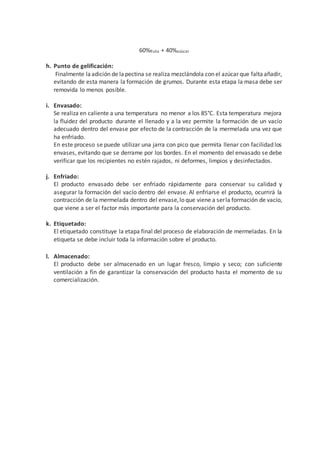 60%fruta + 40%azúcar
h. Punto de gelificación:
Finalmente laadición de lapectina se realiza mezclándola con el azúcar que faltaañadir,
evitando de esta manera la formación de grumos. Durante esta etapa la masa debe ser
removida lo menos posible.
i. Envasado:
Se realiza en caliente a una temperatura no menor a los 85°C. Esta temperatura mejora
la fluidez del producto durante el llenado y a la vez permite la formación de un vacío
adecuado dentro del envase por efecto de la contracción de la mermelada una vez que
ha enfriado.
En este proceso se puede utilizar una jarra con pico que permita llenar con facilidad los
envases, evitando que se derrame por los bordes. En el momento del envasado se debe
verificar que los recipientes no estén rajados, ni deformes, limpios y desinfectados.
j. Enfriado:
El producto envasado debe ser enfriado rápidamente para conservar su calidad y
asegurar la formación del vacío dentro del envase. Al enfriarse el producto, ocurrirá la
contracción de la mermelada dentro del envase,lo que viene a serla formación de vacío,
que viene a ser el factor más importante para la conservación del producto.
k. Etiquetado:
El etiquetado constituye la etapa final del proceso de elaboración de mermeladas. En la
etiqueta se debe incluir toda la información sobre el producto.
l. Almacenado:
El producto debe ser almacenado en un lugar fresco, limpio y seco; con suficiente
ventilación a fin de garantizar la conservación del producto hasta el momento de su
comercialización.
 