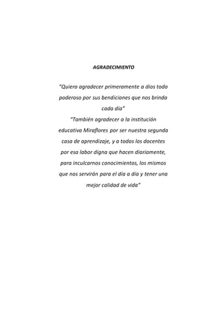 AGRADECIMIENTO
“Quiero agradecer primeramente a dios todo
poderoso por sus bendiciones que nos brinda
cada día”
“También agradecer a la institución
educativa Miraflores por ser nuestra segunda
casa de aprendizaje, y a todos los docentes
por esa labor digna que hacen diariamente,
para inculcarnos conocimientos, los mismos
que nos servirán para el día a día y tener una
mejor calidad de vida”
 