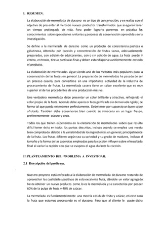 I. RESUMEN.
La elaboración de mermelada de durazno es un tipo de conservación; y se realiza con el
objetivo de presentar al mercado nuevos productos transformados que aseguren tener
un tiempo prolongado de vida. Para poder lograrlo ponemos en práctica los
conocimientos sobre operaciones unitarias y procesos de conservación aprendidas en la
investigación.
Se define a la mermelada de durazno como un producto de consistencia pastosa o
gelatinosa, obtenida por cocción y concentración de frutas sanas, adecuadamente
preparadas, con adición de edulcorantes, con o sin adición de agua. La fruta puede ir
entera, en trozos, tiras o partículas finas y deben estar dispersas uniformemente en todo
el producto.
La elaboración de mermeladas sigue siendo uno de los métodos más populares para la
conservación de las frutas en general. La preparación de mermeladas ha pasado de ser
un proceso casero, para convertirse en una importante actividad de la industria de
procesamiento de frutas. La mermelada casera tiene un sabor excelente que es muy
superior al de las procedentes de una producción masiva.
Una verdadera mermelada debe presentar un color brillante y atractivo, reflejando el
color propio de la fruta. Además debe aparecer bien gelificada sin demasiada rigidez, de
forma tal que pueda extenderse perfectamente. Debetener por supuesto un buen sabor
afrutado. También debe conservarse bien cuando se almacena en un lugar fresco,
preferentemente oscuro y seco.
Todos los que tienen experiencia en la elaboración de mermeladas saben que resulta
difícil tener éxito en todos los puntos descritos, incluso cuando se emplea una receta
bien comprobada debido a lavariabilidad de los ingredientes en general,principalmente
de la fruta. Las frutas difieren según sea su variedad y su grado de madurez, incluso el
tamaño y la forma de las cacerolas empleadas para la cocción influyen sobre elresultado
final al variar la rapidez con que se evapora el agua durante la cocción.
II. PLANTEAMIENTO DEL PROBLEMA A INVESTIGAR.
2.1 Descripción del problema.
.
Nuestro proyecto está enfocado a la elaboración de mermelada de durazno tratando de
aprovechar las cualidades positivas de esta excelente fruta, dándole un valor agregado
hasta obtener un nuevo producto como lo es la mermelada y se caracteriza por poseer
60% de la pulpa de fruta y 40% de azúcar.
La mermelada es fundamentalmente una mezcla cosida de fruta y azúcar, en este caso
la fruta que estamos procesando es el durazno. Para que al cliente le guste dicha
 