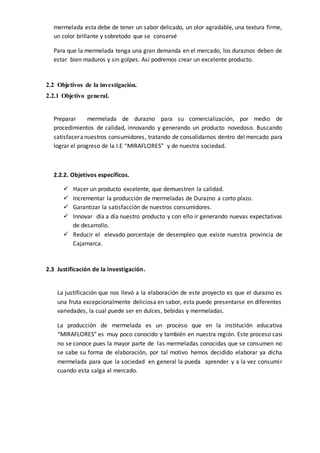 mermelada esta debe de tener un sabor delicado, un olor agradable, una textura firme,
un color brillante y sobretodo que se conservé
Para que la mermelada tenga una gran demanda en el mercado, los duraznos deben de
estar bien maduros y sin golpes. Así podremos crear un excelente producto.
2.2 Objetivos de la investigación.
2.2.1 Objetivo general.
Preparar mermelada de durazno para su comercialización, por medio de
procedimientos de calidad, innovando y generando un producto novedoso. Buscando
satisfaceranuestros consumidores, tratando de consolidarnos dentro del mercado para
lograr el progreso de la I.E “MIRAFLORES” y de nuestra sociedad.
2.2.2. Objetivos específicos.
 Hacer un producto excelente, que demuestren la calidad.
 Incrementar la producción de mermeladas de Durazno a corto plazo.
 Garantizar la satisfacción de nuestros consumidores.
 Innovar día a día nuestro producto y con ello ir generando nuevas expectativas
de desarrollo.
 Reducir el elevado porcentaje de desempleo que existe nuestra provincia de
Cajamarca.
2.3 Justificación de la investigación.
La justificación que nos llevó a la elaboración de este proyecto es que el durazno es
una fruta excepcionalmente deliciosa en sabor, esta puede presentarse en diferentes
variedades, la cual puede ser en dulces, bebidas y mermeladas.
La producción de mermelada es un proceso que en la institución educativa
“MIRAFLORES” es muy poco conocido y también en nuestra región. Este proceso casi
no se conoce pues la mayor parte de las mermeladas conocidas que se consumen no
se sabe su forma de elaboración, por tal motivo hemos decidido elaborar ya dicha
mermelada para que la sociedad en general la pueda aprender y a la vez consumir
cuando esta salga al mercado.
 