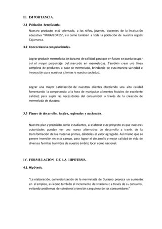 III. IMPORTANCIA.
3.1 Población beneficiaria.
Nuestro producto está orientado, a los niños, jóvenes, docentes de la institución
educativa “MIRAFLORES”, así como también a toda la población de nuestra región
Cajamarca.
3.2 Concordancia con prioridades.
Lograr producir mermelada de durazno de calidad,para que en futuro se pueda ocupar
así el mayor porcentaje del mercado en mermeladas. También crear una línea
completa de productos a base de mermelada, brindando de esta manera variedad e
innovación para nuestros clientes y nuestra sociedad.
Lograr una mayor satisfacción de nuestros clientes ofreciendo una alta calidad
fomentando la competencia a la hora de manipular alimentos frutales de excelente
calidad; para suplir las necesidades del consumidor a través de la creación de
mermelada de durazno.
3.3 Planes de desarrollo, locales, regionales y nacionales.
Nuestro plan y propósito como estudiantes, al elaborar este proyecto es que nuestras
autoridades puedan ver una nueva alternativa de desarrollo a través de la
transformación de las materias primas, dándoles el valor agregado. Así mismo que se
genere inversión en este campo, para lograr el desarrollo y mejor calidad de vida de
diversas familias humildes de nuestro ámbito local como nacional.
IV. FORMULACIÓN DE LA HIPÓTESIS.
4.1. Hipótesis.
“La elaboración, comercialización de la mermelada de Durazno provoca un aumento
en el empleo, así como también el incremento de vitamina c a través de su consumo,
evitando problemas de colesterol y tensión sanguínea de los consumidores”
 
