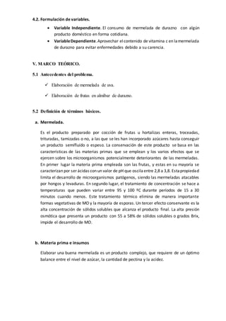 4.2. Formulación de variables.
 Variable Independiente. El consumo de mermelada de durazno con algún
producto doméstico en forma cotidiana.
 VariableDependiente.Aprovechar el contenido de vitamina c en lamermelada
de durazno para evitar enfermedades debido a su carencia.
V. MARCO TEÓRICO.
5.1 Antecedentes del problema.
 Elaboración de mermelada de uva.
 Elaboración de frutas en almíbar de durazno.
5.2 Definición de términos básicos.
a. Mermelada.
Es el producto preparado por cocción de frutas u hortalizas enteras, troceadas,
trituradas, tamizadas o no, a las que se les han incorporado azúcares hasta conseguir
un producto semifluido o espeso. La conservación de este producto se basa en las
características de las materias primas que se emplean y los varios efectos que se
ejercen sobre los microorganismos potencialmente deteriorantes de las mermeladas.
En primer lugar la materia prima empleada son las frutas, y estas en su mayoría se
caracterizan por ser ácidas con un valor de pH que oscilaentre 2,8 a 3,8. Estapropiedad
limita el desarrollo de microorganismos patógenos, siendo las mermeladas atacables
por hongos y levaduras. En segundo lugar, el tratamiento de concentración se hace a
temperaturas que pueden variar entre 95 y 100 ºC durante períodos de 15 a 30
minutos cuando menos. Este tratamiento térmico elimina de manera importante
formas vegetativas de MO y la mayoría de esporas. Un tercer efecto conservante es la
alta concentración de sólidos solubles que alcanza el producto final. La alta presión
osmótica que presenta un producto con 55 a 58% de sólidos solubles o grados Brix,
impide el desarrollo de MO.
b. Materia prima e insumos
Elaborar una buena mermelada es un producto complejo, que requiere de un óptimo
balance entre el nivel de azúcar, la cantidad de pectina y la acidez.
 