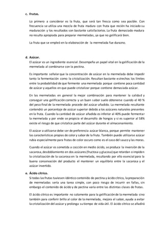 c. Frutas.
Lo primero a considerar es la fruta, que será tan fresca como sea posible. Con
frecuencia se utiliza una mezcla de fruta madura con fruta que recién ha iniciado su
maduración y los resultados son bastante satisfactorios. La fruta demasiado madura
no resulta apropiada para preparar mermeladas, ya que no gelificará bien.
La fruta que se empleó en la elaboración de la mermelada fue durazno.
d. Azúcar.
El azúcar es un ingrediente esencial. Desempeña un papel vital en la gelificación de la
mermelada al combinarse con la pectina.
Es importante señalar que la concentración de azúcar en la mermelada debe impedir
tanto la fermentación como la cristalización. Resultan bastante estrechos los límites
entre la probabilidad de que fermente una mermelada porque contiene poca cantidad
de azúcar y aquellos en que puede cristalizar porque contiene demasiada azúcar.
En las mermeladas en general la mejor combinación para mantener la calidad y
conseguir una gelificación correcta y un buen sabor suele obtenerse cuando el 40 %
del peso final de la mermelada procede del azúcar añadido. La mermelada resultante
contendrá un porcentaje de azúcar superior debido a los azúcares naturales presentes
en la fruta. Cuando la cantidad de azúcar añadida es inferior al 40% puede fermentar
la mermelada y por ende se propicia el desarrollo de hongos y si es superior al 58%
existe el riesgo de que cristalice parte del azúcar durante el almacenamiento.
El azúcar a utilizarse debe ser de preferencia azúcar blanca, porque permite mantener
las características propias de color y sabor de la fruta. También puede utilizarse azúcar
rubia especialmente para frutas de color oscuro como es el caso del sauco y las moras.
Cuando el azúcar es sometida a cocción en medio ácido, se produce la inversión de la
sacarosa,desdoblamiento en dos azúcares (fructosa y glucosa)que retardan o impiden
la cristalización de la sacarosa en la mermelada, resultando por ello esencial para la
buena conservación del producto el mantener un equilibrio entre la sacarosa y el
azúcar invertido.
e. Ácido cítrico.
Si todas las frutas tuviesen idéntico contenido de pectina y ácido cítrico, lapreparación
de mermeladas sería una tarea simple, con poco riesgo de incurrir en fallas, sin
embargo el contenido de ácido y de pectina varía entre las distintas clases de frutas.
El ácido cítrico es importante no solamente para la gelificación de la mermelada sino
también para conferir brillo al color de la mermelada, mejora el sabor, ayuda a evitar
la cristalización del azúcar y prolonga su tiempo de vida útil. El ácido cítrico se añadirá
 
