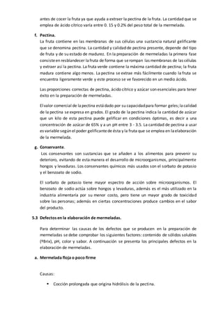 antes de cocer la fruta ya que ayuda a extraer la pectina de la fruta. La cantidad que se
emplea de ácido cítrico varía entre 0. 15 y 0.2% del peso total de la mermelada.
f. Pectina.
La fruta contiene en las membranas de sus células una sustancia natural gelificante
que se denomina pectina. La cantidad y calidad de pectina presente, depende del tipo
de fruta y de su estado de madurez. En la preparación de mermeladas la primera fase
consisteen resblandecer lafruta de forma que serompan las membranas de las células
y extraer así la pectina. La fruta verde contiene la máxima cantidad de pectina; la fruta
madura contiene algo menos. La pectina se extrae más fácilmente cuando la fruta se
encuentra ligeramente verde y este proceso se ve favorecido en un medio ácido.
Las proporciones correctas de pectina, ácido cítrico y azúcar son esenciales para tener
éxito en la preparación de mermeladas.
Elvalor comercial de lapectina estádado por su capacidadpara formar geles;lacalidad
de la pectina se expresa en grados. El grado de la pectina indica la cantidad de azúcar
que un kilo de esta pectina puede gelificar en condiciones óptimas, es decir a una
concentración de azúcar de 65% y a un pH entre 3 - 3.5. La cantidad de pectina a usar
es variable según el poder gelificantede ésta y la fruta que se emplea en laelaboración
de la mermelada.
g. Conservante.
Los conservantes son sustancias que se añaden a los alimentos para prevenir su
deterioro, evitando de esta manera el desarrollo de microorganismos, principalmente
hongos y levaduras. Los conservantes químicos más usados son el sorbato de potasio
y el benzoato de sodio.
El sorbato de potasio tiene mayor espectro de acción sobre microorganismos. El
benzoato de sodio actúa sobre hongos y levaduras, además es el más utilizado en la
industria alimentaría por su menor costo, pero tiene un mayor grado de toxicidad
sobre las personas; además en ciertas concentraciones produce cambios en el sabor
del producto.
5.3 Defectos en la elaboración de mermeladas.
Para determinar las causas de los defectos que se producen en la preparación de
mermeladas se debe comprobar los siguientes factores: contenido de sólidos solubles
(ºBrix), pH, color y sabor. A continuación se presenta los principales defectos en la
elaboración de mermeladas.
a. Mermelada floja o poco firme
Causas:
 Cocción prolongada que origina hidrólisis de la pectina.
 