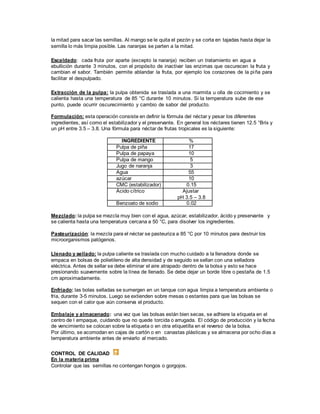 la mitad para sacar las semillas. Al mango se le quita el pezón y se corta en tajadas hasta dejar la
semilla lo más limpia posible. Las naranjas se parten a la mitad.
Escaldado: cada fruta por aparte (excepto la naranja) reciben un tratamiento en agua a
ebullición durante 3 minutos, con el propósito de inactivar las enzimas que oscurecen la fruta y
cambian el sabor. También permite ablandar la fruta, por ejemplo los corazones de la piña para
facilitar el despulpado.
Extracción de la pulpa: la pulpa obtenida se traslada a una marmita u olla de cocimiento y se
calienta hasta una temperatura de 85 °C durante 10 minutos. Si la temperatura sube de ese
punto, puede ocurrir oscurecimiento y cambio de sabor del producto.
Formulación: esta operación consiste en definir la fórmula del néctar y pesar los diferentes
ingredientes, así como el estabilizador y el preservante. En general los néctares tienen 12.5 °Brix y
un pH entre 3.5 – 3.8. Una fórmula para néctar de frutas tropicales es la siguiente:
INGREDIENTE %
Pulpa de piña 17
Pulpa de papaya 10
Pulpa de mango 5
Jugo de naranja 3
Agua 55
azúcar 10
CMC (estabilizador) 0.15
Ácido cítrico Ajustar
pH 3.5 – 3.8
Benzoato de sodio 0.02
Mezclado: la pulpa se mezcla muy bien con el agua, azúcar, estabilizador, ácido y preservante y
se calienta hasta una temperatura cercana a 50 °C, para disolver los ingredientes.
Pasteurización: la mezcla para el néctar se pasteuriza a 85 °C por 10 minutos para destruir los
microorganismos patógenos.
Llenado y sellado: la pulpa caliente se traslada con mucho cuidado a la llenadora donde se
empaca en bolsas de polietileno de alta densidad y de seguido se sellan con una selladora
eléctrica. Antes de sellar se debe eliminar el aire atrapado dentro de la bolsa y esto se hace
presionando suavemente sobre la línea de llenado. Se debe dejar un borde libre o pestaña de 1.5
cm aproximadamente.
Enfriado: las bolas selladas se sumergen en un tanque con agua limpia a temperatura ambiente o
fría, durante 3-5 minutos. Luego se extienden sobre mesas o estantes para que las bolsas se
sequen con el calor que aún conserva el producto.
Embalaje y almacenado: una vez que las bolsas están bien secas, se adhiere la etiqueta en el
centro de l empaque, cuidando que no quede torcida o arrugada. El código de producción y la fecha
de vencimiento se colocan sobre la etiqueta o en otra etiquetilla en el reverso de la bolsa.
Por último, se acomodan en cajas de cartón o en canastas plásticas y se almacena por ocho días a
temperatura ambiente antes de enviarlo al mercado.
CONTROL DE CALIDAD
En la materia prima
Controlar que las semillas no contengan hongos o gorgojos.
 