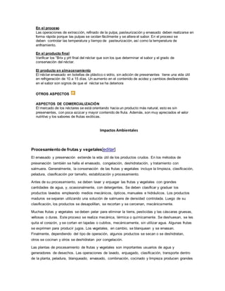 En el proceso
Las operaciones de extracción, refinado de la pulpa, pasteurización y envasado deben realizarse en
forma rápida porque las pulpas se oxidan fácilmente y se altera el sabor. En el proceso se
deben controlar las temperatura y tiempo de pasteurización, así como la temperatura de
enfriamiento.
En el producto final
Verificar los °Brix y pH final del néctar que son los que determinar el sabor y el grado de
conservación del néctar.
El producto en almacenamiento
El néctar envasado en botellas de plástico o vidrio, sin adición de preservantes tiene una vida útil
en refrigeración de 10 a 15 días. Un aumento en el contenido de acidez y cambios desfavorables
en el sabor son signos de que el néctar se ha deteriora
OTROS ASPECTOS
ASPECTOS DE COMERCIALIZACIÓN
El mercado de los néctares se está orientando hacia un producto más natural, esto es sin
preservantes, con poca azúcar y mayor contenido de fruta. Además, son muy apreciados el valor
nutritivo y los sabores de frutas exóticas.
Impactos Ambientales
Procesamiento de frutas y vegetales[editar]
El envasado y preservación extiende la vida útil de los productos crudos. En los métodos de
preservación también se halla el envasado, congelación, deshidratación, y tratamiento con
salmuera. Generalmente, la conservación de las frutas y vegetales incluye la limpieza, clasificación,
peladura, clasificación por tamaño, estabilización y procesamiento.
Antes de su procesamiento, se deben lavar y enjuagar las frutas y vegetales con grandes
cantidades de agua, y, ocasionalmente, con detergentes. Se deben clasificar y graduar los
productos lavados empleando medios mecánicos, ópticos, manuales e hidráulicos. Los productos
maduros se separan utilizando una solución de salmuera de densidad controlada. Luego de su
clasificación, los productos se desapolillan, se recortan y se cercenan, mecánicamente.
Muchas frutas y vegetales se deben pelar para eliminar la tierra, pesticidas y las cáscaras gruesas,
vellosas o duras. Este proceso se realiza mecánica, térmica o químicamente. Se deshuesan, se les
quita el corazón, y se cortan en tajadas o cubitos, mecánicamente, sin utilizar agua. Algunas frutas
se exprimen para producir jugos. Los vegetales, en cambio, se blanquean y se envasan.
Finalmente, dependiendo del tipo de operación, algunos productos se secan o se deshidratan,
otros se cocinan y otros se deshidratan por congelación.
Las plantas de procesamiento de frutas y vegetales son importantes usuarios de agua y
generadores de desechos. Las operaciones de lavado, enjuagado, clasificación, transporte dentro
de la planta, peladura, blanqueado, envasado, combinación, cocinado y limpieza producen grandes
 