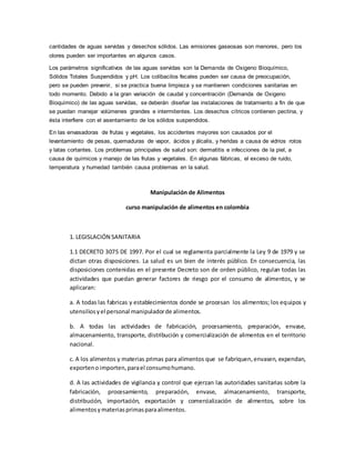 cantidades de aguas servidas y desechos sólidos. Las emisiones gaseosas son menores, pero los
olores pueden ser importantes en algunos casos.
Los parámetros significativos de las aguas servidas son la Demanda de Oxigeno Bioquímico,
Sólidos Totales Suspendidos y pH. Los colibacilos fecales pueden ser causa de preocupación,
pero se pueden prevenir, si se practica buena limpieza y se mantienen condiciones sanitarias en
todo momento. Debido a la gran variación de caudal y concentración (Demanda de Oxigeno
Bioquímico) de las aguas servidas, se deberán diseñar las instalaciones de tratamiento a fin de que
se puedan manejar volúmenes grandes e intermitentes. Los desechos cítricos contienen pectina, y
ésta interfiere con el asentamiento de los sólidos suspendidos.
En las envasadoras de frutas y vegetales, los accidentes mayores son causados por el
levantamiento de pesas, quemaduras de vapor, ácidos y álcalis, y heridas a causa de vidrios rotos
y latas cortantes. Los problemas principales de salud son: dermatitis e infecciones de la piel, a
causa de químicos y manejo de las frutas y vegetales. En algunas fábricas, el exceso de ruido,
temperatura y humedad también causa problemas en la salud.
Manipulación de Alimentos
curso manipulación de alimentos en colombia
1. LEGISLACIÓN SANITARIA
1.1 DECRETO 3075 DE 1997. Por el cual se reglamenta parcialmente la Ley 9 de 1979 y se
dictan otras disposiciones. La salud es un bien de interés público. En consecuencia, las
disposiciones contenidas en el presente Decreto son de orden público, regulan todas las
actividades que puedan generar factores de riesgo por el consumo de alimentos, y se
aplicaran:
a. A todas las fabricas y establecimientos donde se procesan los alimentos; los equipos y
utensiliosyel personal manipuladorde alimentos.
b. A todas las actividades de fabricación, procesamiento, preparación, envase,
almacenamiento, transporte, distribución y comercialización de alimentos en el territorio
nacional.
c. A los alimentos y materias primas para alimentos que se fabriquen,envasen, expendan,
exportenoimporten,parael consumohumano.
d. A las actividades de vigilancia y control que ejerzan las autoridades sanitarias sobre la
fabricación, procesamiento, preparación, envase, almacenamiento, transporte,
distribución, importación, exportación y comercialización de alimentos, sobre los
alimentosymateriasprimasparaalimentos.
 