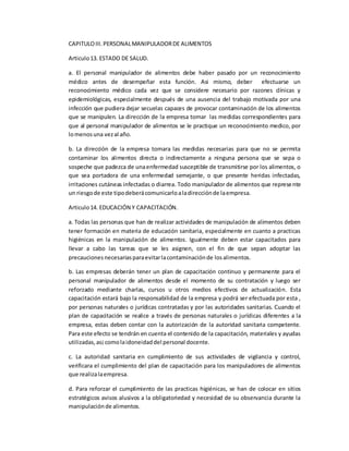 CAPITULOIII.PERSONALMANIPULADORDE ALIMENTOS
Articulo13. ESTADO DE SALUD.
a. El personal manipulador de alimentos debe haber pasado por un reconocimiento
médico antes de desempeñar esta función. Asi mismo, deber efectuarse un
reconocimiento médico cada vez que se considere necesario por razones clínicas y
epidemiológicas, especialmente después de una ausencia del trabajo motivada por una
infección que pudiera dejar secuelas capaces de provocar contaminación de los alimentos
que se manipulen. La dirección de la empresa tomar las medidas correspondientes para
que al personal manipulador de alimentos se le practique un reconocimiento medico, por
lomenosuna vezal año.
b. La dirección de la empresa tomara las medidas necesarias para que no se permita
contaminar los alimentos directa o indirectamente a ninguna persona que se sepa o
sospeche que padezca de unaenfermedad susceptible de transmitirse por los alimentos, o
que sea portadora de una enfermedad semejante, o que presente heridas infectadas,
irritaciones cutáneas infectadas o diarrea. Todo manipulador de alimentos que represente
un riesgode este tipodeberácomunicarloaladirecciónde laempresa.
Articulo14. EDUCACIÓN Y CAPACITACIÓN.
a. Todas las personas que han de realizar actividades de manipulación de alimentos deben
tener formación en materia de educación sanitaria, especialmente en cuanto a practicas
higiénicas en la manipulación de alimentos. Igualmente deben estar capacitados para
llevar a cabo las tareas que se les asignen, con el fin de que sepan adoptar las
precaucionesnecesariasparaevitarlacontaminaciónde losalimentos.
b. Las empresas deberán tener un plan de capacitación continuo y permanente para el
personal manipulador de alimentos desde el momento de su contratación y luego ser
reforzado mediante charlas, cursos u otros medios efectivos de actualización. Esta
capacitación estará bajo la responsabilidad de la empresa y podrá ser efectuada por esta ,
por personas naturales o jurídicas contratadas y por las autoridades sanitarias. Cuando el
plan de capacitación se realice a través de personas naturales o jurídicas diferentes a la
empresa, estas deben contar con la autorización de la autoridad sanitaria competente.
Para este efecto se tendrán en cuenta el contenido de la capacitación, materiales y ayudas
utilizadas,as¡comolaidoneidaddel personal docente.
c. La autoridad sanitaria en cumplimiento de sus actividades de vigilancia y control,
verificara el cumplimiento del plan de capacitación para los manipuladores de alimentos
que realizalaempresa.
d. Para reforzar el cumplimiento de las practicas higiénicas, se han de colocar en sitios
estratégicos avisos alusivos a la obligatoriedad y necesidad de su observancia durante la
manipulaciónde alimentos.
 