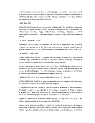 e. El manipulador de alimentos debe ser entrenado para comprender y manejar el control
de los puntos críticos que están bajo su responsabilidad y la importancia de su vigilancia o
monitoreo; además, debe conocer los límites críticos y las acciones correctivas a tomar
cuandoexistandesviacionesendichoslímites.
1.2 LEY 9 de 1979
Código Sanitario Nacional por cuanto dicta medidas sobre las condiciones sanitarias
básicas para la protección en el medio ambiente, suministro de agua, saneamiento de
edificaciones, alimentos, droga, medicamentos, cosméticos, vigilancia y control
epidemiológico, prevención y control de desastres, derechos de los habitantes respecto a
la salud.
1.3 RESOLUCIÓN 5109 DE 2005
Reglamento Técnico sobre los requisitos de rotulado o etiquetado para alimentos
envasados y materias primas de alimentos para consumo humano, expedido por el
Ministeriode ProtecciónSocial ypublicadoenel DiarioOficial 46150 de enero13 de 2006.
1.4 DECRETO 1575 DE 2007
El objeto del presente decreto es establecer el sistema para la protección y control de la
calidad del agua, con el fin de monitorear, prevenir y controlar los riesgos para la salud
humanacausadospor su consumo,exceptuandoel aguaenvasada.
Aplica a todas las personas prestadoras que suministren o distribuyan agua para consumo
humano, ya sea cruda o tratada, en todo el territorio nacional, independientemente del
uso que de ella se haga para otras actividades económicas, a las direcciones territoriales
de salud,autoridadesambientalesysanitariasya losusuarios.
1.5 RESOLUCIÓN 765 de 2010: Deroga a Res.1090 de 1998 y 127 del 2001.
ARTÍCULO PRIMERO.- OBJETO. La presente resolución tiene por objeto regular el proceso
de capacitaciónpara manipulaciónde alimentosdirigidaa:
1. Las personas Naturales y Jurídicas – establecimientos destinados al almacenamiento,
distribución, preparación y/o expendio de alimentos y de transporte de éstos, en los que
se deberá ofrecer al personal manipulador el curso de manejo higiénico de alimentos con
intensidadmínimade seis(6) horas,desde el momentode sucontratación.
Parágrafo: Las fábricas de Alimentos deberán regirse a lo estipulado en la Ley 1122 de
2007 enla que se establecenlascompetenciasdel INVIMA.
2. Las personas Naturales y Jurídicas – establecimientos donde se, almacenen, distribuyen,
transporten, expendan y manipulen alimentos que no estén considerados en el numeral
anterior y que deberán obtener constancia de asistencia al curso de educación sanitaria en
 