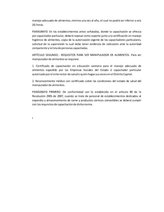 manejo adecuado de alimentos, mínimo una vez al año, el cual no podrá ser inferior a seis
(6) horas.
PARÁGRAFO: En los establecimientos antes señalados, donde la capacitación se ofrezca
por capacitador particular, deberá reposar como soporte junto a la certificación en manejo
higiénico de alimentos, copia de la autorización vigente de los capacitadores particulares,
solicitud de la supervisión la cual debe tener evidencia de radicación ante la autoridad
competente ylalistade personascapacitadas.
ARTÍCULO SEGUNDO.- REQUISITOS PARA SER MANIPULADOR DE ALIMENTOS. Para ser
manipuladorde alimentosse requiere:
1. Certificado de capacitación en educación sanitaria para el manejo adecuado de
alimentos expedido por las Empresas Sociales del Estado ó capacitador particular
autorizadoporel ente rector de saludo quiénhagassusvecesenel DistritoCapital.
2. Reconocimiento médico con certificado sobre las condiciones del estado de salud del
manipuladorde alimentos.
PARÁGRAFO PRIMERO: De conformidad con lo establecido en el artículo 80 de la
Resolución 2905 de 2007, cuando se trate de personal de establecimientos dedicados al
expendio y almacenamiento de carne y productos cárnicos comestibles se deberá cumplir
con losrequisitosde capacitaciónde dichanorma.
I
 