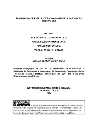 ELABORACION DE PAPEL RECICLADO A PARTIR DE LA CASCARA DE
CHONTADURO
AUTORES:
DORA CONSUELO CUELLAR ASTAIZA
CARMEN EUGENIA JIMENEZ LARA.
CARLOS MONTENEGRO.
WILFRAN TRUJILLO HURTADO
ASESOR
WILLIAM GERMAN GARCIA MORA
Proyecto Pedagógico de Aula en TIC desarrollado en el marco de la
Estrategia de Formación y Acceso para la Apropiación Pedagógica de las
TIC en las sedes educativas beneficiadas en 2014 por el programa
Computadores para Educar
INSTITUCION EDUCATIVA CUATRO ESQUINAS
EL TAMBO, CAUCA
2014
Los autoresde este proyectomanifiestanque todacreaciónintelectualen
formatode texto,imagenyvideos, sonde suautoría o tienenlaautorizaciónparahaceruso de
ellos,lamismase distribuyeconunalicenciaCreative Commonsdel tipoReconocimiento - No
Comercial - CompartirIgual: http://creativecommons.org/licenses/by-nc-sa/2.5/co/.
 