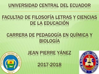 UNIVERSIDAD CENTRAL DEL ECUADOR
FACULTAD DE FILOSOFÍA LETRAS Y CIENCIAS
DE LA EDUCACIÓN
CARRERA DE PEDAGOGÍA EN QUÍMICA Y
BIOLOGÍA
JEAN PIERRE YÁNEZ
2017-2018
 