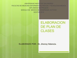 ELABORACION
DE PLAN DE
CLASES
UNIVERSIDAD MAYOR DE SAN ANDRES
FACULTAD DE MEDICINA ENFERMERIA NUTRICION Y TECNOLOGIA MEDICA
DIPLOMADO EN PPEGESS
MODULO DE MEDIOS DE ENSEÑANZA ACTIVOS
GESTION 2014
ELABORADO POR: Dr. Jhonny Valencia.
 