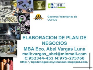ELABORACION DE PLAN DE
NEGOCIOS
MBA Eco. Abel Vargas Luna
mail:vargas_abel@mixmail.com
C:952344-451 M:975-275760
http://tipsdenegociosyfinanzas.blogspot.com/
Gestores Voluntarios de
COFIDE
 