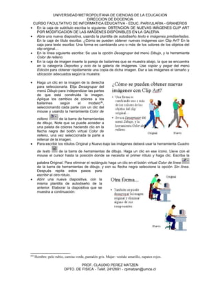 UNIVERSIDAD METROPOLITANA DE CIENCIAS DE LA EDUCACION
                                   DIRECCION DE DOCENCIA
 CURSO FACULTATIVO DE INFORMATICA EDUCATIVA - EDUC. PARVULARIA - GRANEROS
• En la caja de subtítulo escriba lo siguiente: OBTENCION DE NUEVAS IMÁGENES CLIP ART
   POR MODIFICACION DE LAS IMÁGENES DISPONIBLES EN LA GALERIA
• Abra una nueva diapositiva, usando la plantilla de autodiseño texto e imágenes prediseñadas.
   En la caja de título escriba: ¿Cómo se pueden obtener nuevas imágenes con Clip Art? En la
   caja para texto escriba: Una forma es cambiando uno o más de los colores de los objetos del
   clip original…
• En la línea siguiente escriba: Se usa la opción Desagrupar del menú Dibujo, y la herramienta
   Color de relleno
• En la caja de imagen inserte la pareja de bailarines que se muestra abajo, la que se encuentra
   en la categoría Deportes y ocio de la galería de imágenes. Use copiar y pegar del menú
   Edición para obtener rápidamente una copia de dicha imagen. Dar a las imágenes el tamaño y
   ubicación adecuados según la muestra:

•      Haga un clic en la imagen de la derecha
       para seleccionarla. Elija Desagrupar del
       menú Dibujo para independizar las partes
       de que está construida la imagen.
       Aplique los cambios de colores a los
       bailarines    según       el   modelo(&),
       seleccionando cada parte con un clic del
       mouse y usando la herramienta Color de

       relleno        de la barra de herramientas
       de dibujo. Note que se puede acceder a
       una paleta de colores haciendo clic en la
       flecha negra del botón virtual Color de
       relleno, una vez seleccionada la parte a
       rellenar de la imagen.
•      Para escribir los rótulos Original y Nuevo bajo las imágenes deberá usar la herramienta Cuadro

       de texto    de la barra de herramientas de dibujo. Haga un clic en ese ícono. Lleve con el
       mouse el cursor hasta la posición donde se necesita el primer rótulo y haga clic. Escriba la

       palabra Original. Para eliminar el rectángulo haga un clic en el botón virtual Color de línea
       de la barra de herramientas de dibujo, y con su flecha negra seleccione la opción Sin línea.
       Después repita estos pasos para
       escribir el otro rótulo.
•      Abrir una nueva diapositiva, con la
       misma plantilla de autodiseño de la
       anterior. Elaborar la diapositiva que se
       muestra a continuación:




(&)
      Hombre: pelo rubio, camisa verde, pantalón gris. Mujer: vestido amarillo, zapatos rojos.

                                  PROF. CLAUDIO PEREZ MATZEN
                          DPTO. DE FISICA - Teléf. 2412691 - cpmatzen@umce.cl
 