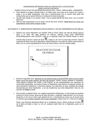UNIVERSIDAD METROPOLITANA DE CIENCIAS DE LA EDUCACION
                                         DIRECCION DE DOCENCIA
       CURSO FACULTATIVO DE INFORMATICA EDUCATIVA - EDUC. PARVULARIA - GRANEROS
      • Para obtener la imagen rotulada Nuevo, se debe hacer una copia de la original con copiar y
         pegar y se la debe desagrupar. Hay que ir seleccionando con el mouse cada parte del
         componente que se quiere eliminar e ir pulsando la tecla de borrado.
      • Guarde este trabajo en la carpeta Taller 1 de la carpeta MC5B del disco duro, con el nombre
         Ejercicio1.
      • Salir de esta presentación con la opción Cerrar del menú Archivo. Deberíamos así volver a la
         presentación inicial sobre energía nuclear.


ACTIVIDAD N° 2: INSERCION DE IMÁGENES DIGITALIZADAS Y USO DE HERRAMIENTAS DE DIBUJO

      1.   Genere una nueva diapositiva con plantilla “Sólo el Título” (tiene una caja de edición para el
           título y el resto del área aparece en blanco). Escriba como título REACCION
           NUCLEAR(presione tecla ENTER y siga en la segunda línea) DE FISION Desde el menú

           Insertar elija la opción Cuadro de texto      y haga un clic con el cursor bajo el título, hacia la
           izquierda del área vacía de la diapositiva. Deberá aparecer una cajita de edición para escribir el
           texto, con un cursor parpadeante en forma de línea vertical, como se muestra abajo:




                                                 CAJA DE TEXTO




      2.   Escriba el siguiente texto, fijándose en que deberá pulsar la tecla ENTER cada vez que el texto
           llegue cerca del borde derecho del área de escritura: Ciertos núcleos pesados e inestables,
           como algunos isótopos del Uranio y del Plutonio, al ser bombardeados con neutrones en
           condiciones apropiadas, se pueden romper en fragmentos más livianos, incluyendo núcleos de
           otros elementos radiactivos y neutrones rápidos, con liberación de gran cantidad de energía
           transportada por esos fragmentos y por las radiaciones que ellos desprenden. Esto es una
           reacción de Fisión nuclear.

      3.   Para escribir la palabra Fisión con negritas (caracteres enfatizados), lo más simple es escribirla
           primero en forma normal, igual que el resto del texto, y después “seleccionarla” con el mouse,
           haciendo un clic con el cursor justo delante de la F, y arrastrando el cursor con el mouse hacia
           la derecha con el botón izquierdo del mouse presionado, hasta incluir la n final de la palabra

           Fisión, que entonces aparecerá dentro de un rectángulo oscuro. Ahora presionar el botón
           de la barra principal y hacer un clic en cualquier parte libre de la diapositiva para ver el
           resultado.




                                    PROF. CLAUDIO PEREZ MATZEN
                            DPTO. DE FISICA - Teléf. 2412691 - cpmatzen@umce.cl
 