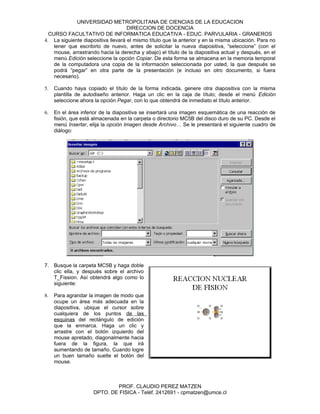 UNIVERSIDAD METROPOLITANA DE CIENCIAS DE LA EDUCACION
                                    DIRECCION DE DOCENCIA
  CURSO FACULTATIVO DE INFORMATICA EDUCATIVA - EDUC. PARVULARIA - GRANEROS
4. La siguiente diapositiva llevará el mismo título que la anterior y en la misma ubicación. Para no
    tener que escribirlo de nuevo, antes de solicitar la nueva diapositiva, “seleccione” (con el
    mouse, arrastrando hacia la derecha y abajo) el título de la diapositiva actual y después, en el
    menú Edición seleccione la opción Copiar. De esta forma se almacena en la memoria temporal
    de la computadora una copia de la información seleccionada por usted, la que después se
    podrá “pegar” en otra parte de la presentación (e incluso en otro documento, si fuera
    necesario).

5.   Cuando haya copiado el título de la forma indicada, genere otra diapositiva con la misma
     plantilla de autodiseño anterior. Haga un clic en la caja de título; desde el menú Edición
     seleccione ahora la opción Pegar, con lo que obtendrá de inmediato el título anterior.

6.   En el área inferior de la diapositiva se insertará una imagen esquemática de una reacción de
     fisión, que está almacenada en la carpeta o directorio MC5B del disco duro de su PC. Desde el
     menú Insertar, elija la opción Imagen desde Archivo… Se le presentará el siguiente cuadro de
     diálogo:




7. Busque la carpeta MC5B y haga doble
   clic ella, y después sobre el archivo
   T_Fission. Así obtendrá algo como lo
   siguiente:

8.   Para agrandar la imagen de modo que
     ocupe un área más adecuada en la
     diapositiva, ubique el cursor sobre
     cualquiera de los puntos de las
     esquinas del rectángulo de edición
     que la enmarca. Haga un clic y
     arrastre con el botón izquierdo del
     mouse apretado, diagonalmente hacia
     fuera de la figura, la que irá
     aumentando de tamaño. Cuando logre
     un buen tamaño suelte el botón del
     mouse.



                             PROF. CLAUDIO PEREZ MATZEN
                     DPTO. DE FISICA - Teléf. 2412691 - cpmatzen@umce.cl
 
