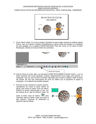 UNIVERSIDAD METROPOLITANA DE CIENCIAS DE LA EDUCACION
                          DIRECCION DE DOCENCIA
 CURSO FACULTATIVO DE INFORMATICA EDUCATIVA - EDUC. PARVULARIA - GRANEROS




9.   Como habrá notado, en la zona superior izquierda de esta imagen aparece la palabra inglesa
     Fission, pero en posición invertida. Procederemos a colocar sobre esa palabra un rectángulo
     de color amarillo, con la palabra FISION NUCLEAR. Para ello, hacer un clic sobre el botón
     Rectángulo, ubicado en la barra inferior de comandos:




                                                  Botón Rectángulo
10. Colocar ahora el cursor algo a la izquierda y arriba de la palabra invertida Fission, y con el
    botón izquierdo del mouse apretado, arrastrar diagonalmente hacia abajo para generar un
    rectángulo. Una vez que se tiene el tamaño adecuado para ocultar la palabra, soltar el botón
    del mouse. No hay que preocuparse del color de relleno que el programa le asigne al
    rectángulo. Ya le daremos el amarillo deseado.

11. Para dar el color necesario a nuestro “parche”,
    necesitamos de nuevo la barra inferior de
    dibujo, pero ahora su botón Color de relleno.
    Estando el parche seleccionado (o sea, con
    las marcas de su caja de edición), hacer clic

     sobre el botón Color de relleno,       pero
     marcando sobre la flecha negra que tiene al
     lado derecho. Entonces se presentará la
     siguiente caja de diálogo:




                             PROF. CLAUDIO PEREZ MATZEN
                     DPTO. DE FISICA - Teléf. 2412691 - cpmatzen@umce.cl
 