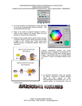UNIVERSIDAD METROPOLITANA DE CIENCIAS DE LA EDUCACION
                          DIRECCION DE DOCENCIA
 CURSO FACULTATIVO DE INFORMATICA EDUCATIVA - EDUC. PARVULARIA - GRANEROS




12. Si el color amarillo no está presente en esta caja, haga
    un clic sobre la etiqueta Más colores de relleno… y se
    le presentará esta otra caja.

13. Haga un clic sobre el pequeño hexágono amarillo y
    pulse el botón Aceptar. Así tendrá relleno de color
    amarillo en el parche de la diapositiva.

14. Desde el menú Insertar elija la opción Cuadro de texto,
    y después ubique el cursor dentro del parche amarillo
    y haga un clic. Escriba esto: Fisión (pulse tecla
    ENTER) nuclear. La diapositiva debería verse más o
    menos así:



                                                  15.Ahora corresponde generar una nueva
                                                  diapositiva para la Fusión. El procedimiento es
                                                  idéntico al usado con la de Fisión, excepto que la
                                                  imagen – que también está en la carpeta MC5B
                                                  – se llama T_Fusion. El resultado debería verse
                                                  así:




                                                  16. La siguiente diapositiva usará una plantilla
                                                      En blanco. Usaremos la utilidad llamada
                                                      Word     Art   para    insertar  el   título
                                                      APLICACIONES NUCLEARES pero con un
                                                      aspecto gráfico “no convencional”, como se
    muestra abajo:




                             PROF. CLAUDIO PEREZ MATZEN
                     DPTO. DE FISICA - Teléf. 2412691 - cpmatzen@umce.cl
 