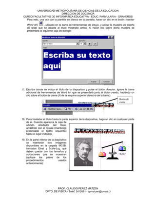 UNIVERSIDAD METROPOLITANA DE CIENCIAS DE LA EDUCACION
                                 DIRECCION DE DOCENCIA
 CURSO FACULTATIVO DE INFORMATICA EDUCATIVA - EDUC. PARVULARIA - GRANEROS
   Para esto, una vez con la plantilla en blanco en la pantalla, hacer un clic en el botón Insertar

     Word Art,      , ubicado en la barra de herramientas de dibujo, y ubicar la muestra de diseño
     de texto que se adapta al título mostrado arriba. Al hacer clic sobre dicha muestra se
     presentará la siguiente caja de diálogo:




17. Escriba donde se indica el título de la diapositiva y pulse el botón Aceptar. Ignore la barra
    adicional de herramientas de Word Art que se presentará junto al título creado, haciendo un
    clic sobre el botón de cierre (X de la esquina superior derecha de la barra):
                                                                                    Botón de
                                                                                    cierre




18. Para trasladar el título hasta la parte superior de la diapositiva, haga un clic en cualquier parte
    de él. Cuando aparezca la caja de
    edición    alrededor     del    título,
    arrástrelo con el mouse (mantenga
    presionado el botón izquierdo)
    hasta el lugar indicado.

19. En la parte inferior de la diapositiva
    se insertarán dos imágenes
    disponibles en la carpeta MC5B,
    llamadas Einst y Scale-Lrg, que
    deben quedar con los tamaños y
    ubicaciones que se muestran
    (aplique los pasos de los
    procedimientos                usados
    anteriormente):




                              PROF. CLAUDIO PEREZ MATZEN
                      DPTO. DE FISICA - Teléf. 2412691 - cpmatzen@umce.cl
 