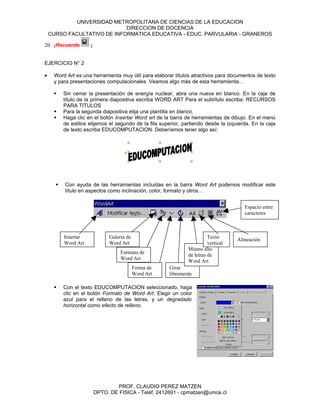 UNIVERSIDAD METROPOLITANA DE CIENCIAS DE LA EDUCACION
                             DIRECCION DE DOCENCIA
    CURSO FACULTATIVO DE INFORMATICA EDUCATIVA - EDUC. PARVULARIA - GRANEROS

20. ¡Recuerde        ¡


EJERCICIO N° 2

•    Word Art es una herramienta muy útil para elaborar títulos atractivos para documentos de texto
     y para presentaciones computacionales. Veamos algo más de esta herramienta…

         Sin cerrar la presentación de energía nuclear, abra una nueva en blanco. En la caja de
          título de la primera diapositiva escriba WORD ART Para el subtítulo escriba: RECURSOS
          PARA TITULOS
         Para la segunda diapositiva elija una plantilla en blanco.
         Haga clic en el botón Insertar Word art de la barra de herramientas de dibujo. En el menú
          de estilos elijamos el segundo de la fila superior, partiendo desde la izquierda. En la caja
          de texto escriba EDUCOMPUTACION. Deberíamos tener algo así:




         Con ayuda de las herramientas incluidas en la barra Word Art podemos modificar este
          título en aspectos como inclinación, color, formato y otros…


                                                                                        Espacio entre
                                                                                        caracteres



          Insertar             Galería de                                 Texto      Alineación
          Word Art             Word Art                                   vertical
                                                                Mismo alto
                                    Formato de                  de letras de
                                    Word Art                    Word Art
                                            Forma de   Girar
                                            Word Art   libremente

         Con el texto EDUCOMPUTACION seleccionado, haga
          clic en el botón Formato de Word Art. Elegir un color
          azul para el relleno de las letras, y un degradado
          horizontal como efecto de relleno.




                                 PROF. CLAUDIO PEREZ MATZEN
                         DPTO. DE FISICA - Teléf. 2412691 - cpmatzen@umce.cl
 