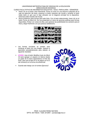 UNIVERSIDAD METROPOLITANA DE CIENCIAS DE LA EDUCACION
                                  DIRECCION DE DOCENCIA
CURSO FACULTATIVO DE INFORMATICA EDUCATIVA - EDUC. PARVULARIA - GRANEROS
   Hacer clic en el botón Girar libremente. Poner el cursor en una esquina cualquiera de la
     caja de selección del texto; presionar el botón izquierdo del mouse y arrastrar el texto
     hasta darle un giro que lo deje alineado con la diagonal principal de la diapositiva.
     Entonces soltar el botón del mouse.
   Ahora probemos otras formas para este título. Con el texto seleccionado, hacer clic en el
     botón Forma de Word Art. Se nos presentará un menú de opciones gráficas para formas
     disponibles. Probar con varias de ellas, para apreciar las posibilidades de variación para el
     título y elegir finalmente una que parezca satisfactoria.




     Las formas circulares se prestan para
      combinar el texto con una imagen. Aplique lo
      aprendido precedentemente para obtener el
      siguiente resultado:

     AYUDA: Use el botón Modificar texto de Word
      Art para agregar un espacio en blanco (basta
      un golpe de la barra espaciadora) al final del
      título, para que la letra N no se pegue con la E
      del comienzo en la forma circunferencial.

     Guarde este trabajo con el nombre Ejercicio2




                           PROF. CLAUDIO PEREZ MATZEN
                   DPTO. DE FISICA - Teléf. 2412691 - cpmatzen@umce.cl
 
