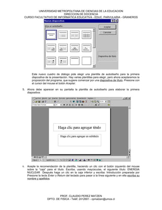 UNIVERSIDAD METROPOLITANA DE CIENCIAS DE LA EDUCACION
                          DIRECCION DE DOCENCIA
 CURSO FACULTATIVO DE INFORMATICA EDUCATIVA - EDUC. PARVULARIA - GRANEROS




        Este nuevo cuadro de diálogo pide elegir una plantilla de autodiseño para la primera
        diapositiva de la presentación. Hay varias plantillas para elegir, pero ahora aceptaremos la
        proposición del programa, que sugiere comenzar por una diapositiva de título. Presione con
        el cursor del mouse el botón Aceptar.

5. Ahora debe aparecer en su pantalla la plantilla de autodiseño para elaborar la primera
   diapositiva:




6.   Acepte la recomendación de la plantilla, haciendo un clic con el botón izquierdo del mouse
     sobre la “caja” para el título. Escriba, usando mayúsculas, el siguiente título: ENERGIA
     NUCLEAR Después haga un clic en la caja inferior y escriba: Introducción preparada por
     Presione la tecla Enter o Return del teclado para pasar a la línea siguiente y en ella escriba su
     nombre y apellidos.




                              PROF. CLAUDIO PEREZ MATZEN
                      DPTO. DE FISICA - Teléf. 2412691 - cpmatzen@umce.cl
 