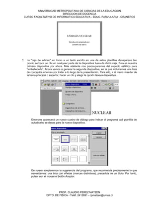 UNIVERSIDAD METROPOLITANA DE CIENCIAS DE LA EDUCACION
                          DIRECCION DE DOCENCIA
 CURSO FACULTATIVO DE INFORMATICA EDUCATIVA - EDUC. PARVULARIA - GRANEROS




7.   La “caja de edición” en torno a un texto escrito en una de estas plantillas desaparece tan
     pronto se hace un clic en cualquier parte de la diapositiva fuera de dicha caja. Esta es nuestra
     primera diapositiva por ahora. Más adelante nos preocuparemos del aspecto estético para
     “embellecerla”. Ahora vamos a generar la segunda diapositiva, en la que incluiremos una lista
     de conceptos o temas por tratar a lo largo de la presentación. Para ello, ir al menú Insertar de
     la barra principal o superior, hacer un clic y elegir la opción Nueva diapositiva…




        Entonces aparecerá un nuevo cuadro de diálogo para indicar al programa qué plantilla de
        autodiseño se desea para la nueva diapositiva.




        De nuevo aceptaremos la sugerencia del programa, que recomienda precisamente lo que
        necesitamos: una lista con viñetas (marcas distintivas), precedida de un título. Por tanto,
        pulsar con el mouse el botón Aceptar.




                              PROF. CLAUDIO PEREZ MATZEN
                      DPTO. DE FISICA - Teléf. 2412691 - cpmatzen@umce.cl
 