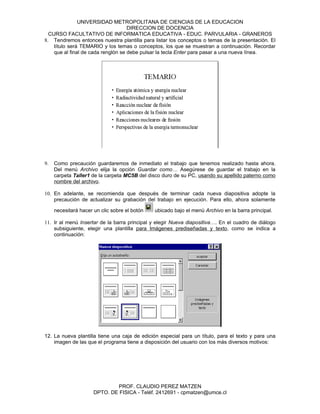 UNIVERSIDAD METROPOLITANA DE CIENCIAS DE LA EDUCACION
                                    DIRECCION DE DOCENCIA
  CURSO FACULTATIVO DE INFORMATICA EDUCATIVA - EDUC. PARVULARIA - GRANEROS
8. Tendremos entonces nuestra plantilla para listar los conceptos o temas de la presentación. El
    título será TEMARIO y los temas o conceptos, los que se muestran a continuación. Recordar
    que al final de cada renglón se debe pulsar la tecla Enter para pasar a una nueva línea.




9.   Como precaución guardaremos de inmediato el trabajo que tenemos realizado hasta ahora.
     Del menú Archivo elija la opción Guardar como… Asegúrese de guardar el trabajo en la
     carpeta Taller1 de la carpeta MC5B del disco duro de su PC, usando su apellido paterno como
     nombre del archivo.

10. En adelante, se recomienda que después de terminar cada nueva diapositiva adopte la
    precaución de actualizar su grabación del trabajo en ejecución. Para ello, ahora solamente

     necesitará hacer un clic sobre el botón   ubicado bajo el menú Archivo en la barra principal.

11. Ir al menú Insertar de la barra principal y elegir Nueva diapositiva…. En el cuadro de diálogo
    subsiguiente, elegir una plantilla para Imágenes prediseñadas y texto, como se indica a
    continuación:




12. La nueva plantilla tiene una caja de edición especial para un título, para el texto y para una
    imagen de las que el programa tiene a disposición del usuario con los más diversos motivos:




                              PROF. CLAUDIO PEREZ MATZEN
                      DPTO. DE FISICA - Teléf. 2412691 - cpmatzen@umce.cl
 