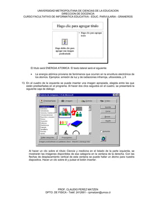 UNIVERSIDAD METROPOLITANA DE CIENCIAS DE LA EDUCACION
                          DIRECCION DE DOCENCIA
 CURSO FACULTATIVO DE INFORMATICA EDUCATIVA - EDUC. PARVULARIA - GRANEROS




       El título será ENERGIA ATOMICA El texto lateral será el siguiente:

       •   La energía atómica proviene de fenómenos que ocurren en la envoltura electrónica de
           los átomos. Ejemplos: emisión de luz y de radiaciones infrarroja, ultravioleta, y X

13. En el cuadro de la izquierda se puede insertar una imagen apropiada, elegida entre las que
    están prediseñadas en el programa. Al hacer dos clics seguidos en el cuadro, se presentará la
    siguiente caja de diálogo:




      Al hacer un clic sobre el rótulo Ciencia y medicina en el listado de la parte izquierda, se
      mostrarán las imágenes disponibles de esa categoría en la ventana de la derecha. Con las
      flechas de desplazamiento vertical de esta ventana se puede hallar un átomo para nuestra
      diapositiva. Hacer un clic sobre él y pulsar el botón Insertar.




                            PROF. CLAUDIO PEREZ MATZEN
                    DPTO. DE FISICA - Teléf. 2412691 - cpmatzen@umce.cl
 