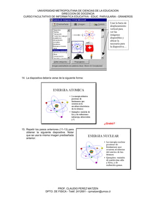 UNIVERSIDAD METROPOLITANA DE CIENCIAS DE LA EDUCACION
                          DIRECCION DE DOCENCIA
 CURSO FACULTATIVO DE INFORMATICA EDUCATIVA - EDUC. PARVULARIA - GRANEROS

                                                                       Usar la barra de
                                                                       desplazamiento
                                                                       vertical para
                                                                       ver las
                                                                       imágenes
                                                                       disponibles y
                                                                       ubicar la
                                                                       necesaria para
                                                                       la diapositiva…




14. La diapositiva debería verse de la siguiente forma:




                                                                   ¿Grabó?

15. Repetir los pasos anteriores (11-13) para
    obtener la siguiente diapositiva. Notar
    que se usa la misma imagen prediseñada
    anterior:




                             PROF. CLAUDIO PEREZ MATZEN
                     DPTO. DE FISICA - Teléf. 2412691 - cpmatzen@umce.cl
 