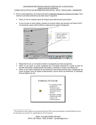 UNIVERSIDAD METROPOLITANA DE CIENCIAS DE LA EDUCACION
                               DIRECCION DE DOCENCIA
      CURSO FACULTATIVO DE INFORMATICA EDUCATIVA - EDUC. PARVULARIA - GRANEROS

16. Pero en esta diapositiva, de la figura del átomo solamente deseamos conservar el núcleo. Para
    eliminar la envoltura electrónica se debe hacer lo siguiente:

       •   Hacer un clic en cualquier parte de la figura para seleccionarla para edición

       •   Ir con el cursor al menú Dibujo, ubicado en la barra inferior del escritorio de Power Point(#),
           a la izquierda, pulsar sobre la flecha y seleccionar la opción Desagrupar




                                                                      MENU DIBUJO
                                                                      SE ACTIVA
                                                                      DESDE AQUÍ…




       •   Responder Sí con un clic sobre el botón a la pregunta que hará el programa
       •   Hacer un clic sobre un punto cualquiera de la envoltura electrónica y pulsar la tecla de
           borrado del teclado; desaparecerán las órbitas y quedarán el núcleo y los electrones
       •   Hacer un clic sobre cualquiera de los electrones, para seleccionarlos todos. Desagrupar de
           nuevo la figura como se explicó anteriormente y borrar ahora los electrones. El resultado
           final se debería ver así:




(#)
   Si esta barra no está visible en su escritorio de Power Point, actívela marcando su casilla (Dibujo) con un
clic del mouse en el menú Ver, opción Barras de herramientas.

                                PROF. CLAUDIO PEREZ MATZEN
                        DPTO. DE FISICA - Teléf. 2412691 - cpmatzen@umce.cl
 
