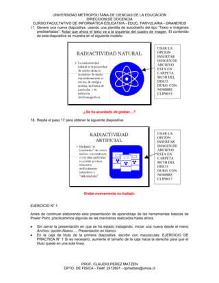UNIVERSIDAD METROPOLITANA DE CIENCIAS DE LA EDUCACION
                                   DIRECCION DE DOCENCIA
 CURSO FACULTATIVO DE INFORMATICA EDUCATIVA - EDUC. PARVULARIA - GRANEROS
17. Genere una nueva diapositiva, usando una plantilla de autodiseño del tipo “Texto e imágenes
    prediseñadas”. Notar que ahora el texto va a la izquierda del cuadro de imagen. El contenido
    de esta diapositiva se muestra en el siguiente modelo:


                                                                             USAR LA
                                                                             OPCION
                                                                             INSERTAR
                                                                             IMAGEN DE
                                                                             ARCHIVO.
                                                                             ESTA EN
                                                                             CARPETA
                                                                             MC5B DEL
                                                                             DISCO
                                                                             DURO, CON
                                                                             NOMBRE
                                                                             CLIP0015




                                 ¿Se ha acordado de grabar…?

18. Repita el paso 17 para obtener la siguiente diapositiva:


                                                                             USAR LA
                                                                             OPCION
                                                                             INSERTAR
                                                                             IMAGEN DE
                                                                             ARCHIVO.
                                                                             ESTA EN
                                                                             CARPETA
                                                                             MC5B DEL
                                                                             DISCO
                                                                             DURO, CON
                                                                             NOMBRE
                                                                             CLIP0017



                                  Grabe nuevamente su trabajo.


EJERCICIO N° 1

Antes de continuar elaborando esta presentación de aprendizaje de las herramientas básicas de
Power Point, practicaremos algunas de las maniobras realizadas hasta ahora.

•   Sin cerrar la presentación en que se ha estado trabajando, iniciar una nueva desde el menú
    Archivo, opción Nuevo…, Presentación en blanco.
•   En la caja de título de la primera diapositiva, escribir con mayúsculas: EJERCICIO DE
    PRACTICA N° 1 Si es necesario, aumente el tamaño de la caja hacia la derecha para que el
    título quede en una sola línea.




                             PROF. CLAUDIO PEREZ MATZEN
                     DPTO. DE FISICA - Teléf. 2412691 - cpmatzen@umce.cl
 
