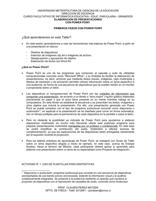 UNIVERSIDAD METROPOLITANA DE CIENCIAS DE LA EDUCACION
                               DIRECCION DE DOCENCIA
      CURSO FACULTATIVO DE INFORMATICA EDUCATIVA - EDUC. PARVULARIA - GRANEROS
                         ELABORACION DE PRESENTACIONES
                                  CON POWER POINT

                               PRIMEROS PASOS CON POWER POINT


¿Qué aprenderemos en este Taller?

•      En esta sesión aprenderemos a usar las herramientas más básicas de Power Point, a partir de
       una presentación en blanco:

       -   Diseños de diapositivas
       -   Inserción de imágenes clip art e imágenes de archivo
       -   Desagrupación y agrupación de objetos
       -   Elaboración de títulos con Word Art

¿Qué es Power Point?

•      Power Point es uno de los programas que componen el paquete o suite de utilidades
       computacionales conocido como “Microsoft Office”, y su finalidad es facilitar la elaboración de
       presentaciones, es decir, archivos que mediante textos breves, imágenes, clips multimedia y
       efectos de transición y de animación permiten ofrecer información sobre un tema específico a
       una audiencia, en forma de una secuencia de diapositivas que se pueden exhibir en un monitor
       o proyectarse sobre un telón.

•      Las diapositivas (o transparencias) de Power Point son las unidades de información que
       componen una presentación, de acuerdo a un libreto o “story board” (=guión gráfico) elaborado
       previamente en papel o que el autor tiene presente en su mente mientras trabaja en su
       computadora. En este libreto se establece la secuencia y se prescriben los textos, imágenes u
       otros objetos que incluirá la presentación. Por ello, una presentación generada con Power
       Point se puede comparar con el tipo de programa audiovisual conocido como diaporama o
       audiovisión(*), en especial si la presentación se ha diseñado para correr en forma automática,
       con un tiempo prefijado para la permanencia de cada diapositiva en la pantalla o sobre el telón.

•      Pero no obstante la posibilidad ya indicada de Power Point para ayudarnos a elaborar
       diaporamas multimedia, es mucho más frecuente utilizar este poderoso programa para
       preparar presentaciones multimedia manejadas por un profesor o conferencista. En este caso
       se podrá simplificar la contribución del audio, limitándolo a efectos sonoros de
       complementación, ya que las explicaciones de las diapositivas serán entregadas verbalmente
       por el expositor durante la proyección.

•      Para los talleres prácticos de aprendizaje de Power Point, se trabajará con Guías de Taller
       sobre un tema específico elegido a modo de ejemplo, en este caso, acerca de Energía
       Nuclear. Hacia el término del Módulo, cada participante deberá aplicar lo aprendido para
       elaborar una presentación sobre un tema de su especialidad como Proyecto de Integración.




ACTIVIDAD N° 1: USO DE PLANTILLAS PARA DIAPOSITIVAS


(*)
  Diaporama o audiovisión: programa audiovisual que consiste en una secuencia de diapositivas
acompañadas de una banda sonora sincronizada, estando la información visual y la auditiva
cuidadosamente integradas. Se presenta a la audiencia mediante un aparato que combina el
proyector de diapositivas con el reproductor de cassettes de audio, conocido como Audiovisor.

                                PROF. CLAUDIO PEREZ MATZEN
                        DPTO. DE FISICA - Teléf. 2412691 - cpmatzen@umce.cl
 