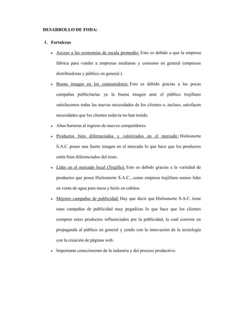 DESARROLLO DE FODA:

1. Fortalezas

     Acceso a las economías de escala promedio: Esto es debido a que la empresa

     fabrica para vender a empresas medianas y consumo en general (empresas

     distribuidoras y público en general.).

     Buena imagen en los consumidores: Esto es debido gracias a las pocas

     campañas publicitarias ya la buena imagen ante el público trujillano

     satisfacemos todas las nuevas necesidades de los clientes o, incluso, satisfacen

     necesidades que los clientes todavía no han tenido.

     Altas barreras al ingreso de nuevos competidores.

     Productos bien diferenciados y valorizados en el mercado: Hielosnorte

     S.A.C. posee una fuerte imagen en el mercado lo que hace que los productos

     estén bien diferenciados del resto.

     Líder en el mercado local (Trujillo): Esto es debido gracias a la variedad de

     productos que posee Hielosnorte S.A.C., como empresa trujillana somos líder

     en venta de agua para mesa y hielo en cubitos.

     Mejores campañas de publicidad: Hay que decir que Hielosnorte S.A.C. tiene

     unas campañas de publicidad muy pegadizas lo que hace que los clientes

     compren estos productos influenciados por la publicidad, la cual consiste en

     propaganda al público en general y yendo con la innovación de la tecnología

     con la creación de páginas web.

     Importante conocimiento de la industria y del proceso productivo.
 