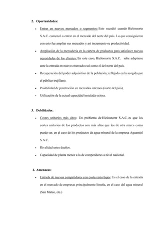 2. Oportunidades:

     Entrar en nuevos mercados o segmentos: Esto sucedió cuando Hielosnorte

     S.A.C. comenzó a entrar en el mercado del norte del país. Lo que consiguieron

     con esto fue ampliar sus mercados y así incremento su productividad.

     Ampliación de la mercadería en la cartera de productos para satisfacer nuevas

     necesidades de los clientes: En este caso, Hielosnorte S.A.C. sabe adaptarse

     ante la entrada en nuevos mercados tal como el del norte del país.

     Recuperación del poder adquisitivo de la población, reflejado en la acogida por

     el público trujillano.

     Posibilidad de penetración en mercados internos (norte del país).

     Utilización de la actual capacidad instalada ociosa.



3. Debilidades:

     Costes unitarios más altos: Un problema de Hielosnorte S.A.C. es que los

     costes unitarios de los productos son más altos que los de otra marca como

     puede ser, en el caso de los productos de agua mineral de la empresa Aguamiel

     S.A.C.

     Rivalidad entre dueños.

     Capacidad de planta menor a la de competidores a nivel nacional.



4. Amenazas:

     Entrada de nuevos competidores con costes más bajos: Es el caso de la entrada

     en el mercado de empresas principalmente limeña, en el caso del agua mineral

     (San Mateo, etc.)
 