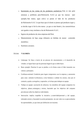 Incremento en las ventas de los productos sustitutivos: Esta es una gran

           amenaza y problema para Hielosnorte S.A.C. ya que las marcas                       (por

           ejemplo, San mateo, agua cielo.) se ponen al lado de los productos

           de Hielosnorte S.A.C. lo que hace que el cliente se piense qué producto coger y

           se decida coger el de la otra marca ya que es más barato y las características

           son iguales o muy similares a las de Hielosnorte S.A.C..

           Ingreso de productos de otras empresas del Perú.

           Mantenimiento de baja carga tributaria en bebidas de menor                    contenido

           alcohólico.

           Sustitutos cercanos.



3.1.1.4.   VALORES:


           Liderazgo: Se forja a través de un proceso de sinceramiento y el desarrollo de

           virtudes. es lograr hacer que las personas hagan lo que se debe hacer.

           Buen ejemplo: Practicar lo que se predica. es la forma como el líder transmite sus

           valores y principios.

           Confianza-amistad: Condición para lograr compromiso con la empresa y autonomía

           para crear. estimula la eficiencia y evita limitarse a señalar los errores, sino por el

           contrario, ayuda a corregirlos y superarlos. es la base para trabajar en equipo.

           Trabajo en equipo: asociación de esfuerzos. los miembros del equipo comparten los

           objetivos, planes, estrategias y errores, haciendo que los objetivos del conjunto

           prevalezcan sobre los objetivos individuales.

           Innovación: implica respaldar la iniciativa y creatividad personal y del equipo,

           tolerando errores y buscando la acción permanente. sin este valor no se aprovecharían

           las oportunidades, ya que éstas por definición son inciertas.
 