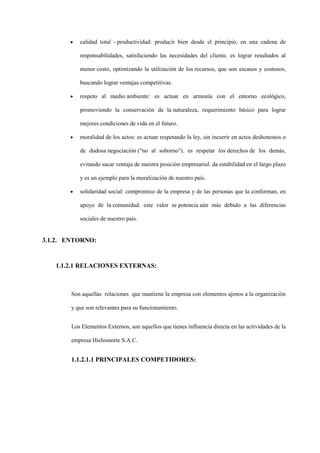 calidad total - productividad: producir bien desde el principio, en una cadena de

           responsabilidades, satisfaciendo las necesidades del cliente. es lograr resultados al

           menor costo, optimizando la utilización de los recursos, que son escasos y costosos,

           buscando lograr ventajas competitivas.

           respeto al medio ambiente: es actuar en armonía con el entorno ecológico,

           promoviendo la conservación de la naturaleza, requerimiento básico para lograr

           mejores condiciones de vida en el futuro.

           moralidad de los actos: es actuar respetando la ley, sin incurrir en actos deshonestos o

           de dudosa negociación ("no al soborno"). es respetar los derechos de los demás,

           evitando sacar ventaja de nuestra posición empresarial. da estabilidad en el largo plazo

           y es un ejemplo para la moralización de nuestro país.

           solidaridad social: compromiso de la empresa y de las personas que la conforman, en

           apoyo de la comunidad. este valor se potencia aún más debido a las diferencias

           sociales de nuestro país.


3.1.2. ENTORNO:


   1.1.2.1 RELACIONES EXTERNAS:



        Son aquellas relaciones que mantiene la empresa con elementos ajenos a la organización

        y que son relevantes para su funcionamiento.


        Los Elementos Externos, son aquellos que tienes influencia directa en las actividades de la

        empresa Hielosnorte S.A.C.


        1.1.2.1.1 PRINCIPALES COMPETIDORES:
 