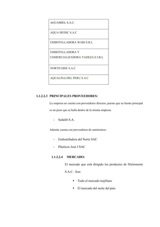 AGUAMIEL S.A.C.


       AQUA MEDIC S.A.C


       EMBOTELLADORA WARI S.R.L


       EMBOTELLADORA Y
       COMERCIALIZADORA YADEZA E.I.R.L


       NORTH SIDE S.A.C


       AQUALINA DEL PERU S.A.C




1.1.2.2.3 PRINCIPALES PROVEEDORES:

       La empresa no cuenta con proveedores directos; puesto que su fuente principal

       es un pozo que se halla dentro de la misma empresa.


          -   Sedalib S.A.


       Además cuenta con proveedores de suministros:


          -   Embotelladora del Norte SAC

          -   Plásticos José J SAC


        1.1.2.2.4    MERCADO:

                    El mercado que está dirigido los productos de Hielosnorte

                    S.A.C. Son:

                             Todo el mercado trujillano

                             El mercado del norte del país.
 