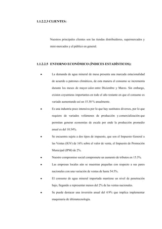1.1.2.2.3 CLIENTES:




        Nuestros principales clientes son las tiendas distribuidores, supermercados y

        mini-mercados y el público en general.




1.1.2.2.5 ENTORNO ECONÓMICO (ÍNDICES ESTADÍSTICOS):


         La demanda de agua mineral de mesa presenta una marcada estacionalidad

         de acuerdo a patrones climáticos, de esta manera el consumo se incrementa

         durante los meses de mayor calor entre Diciembre y Marzo. Sin embargo,

         existen coyunturas importantes en todo el año restante en que el consumo es

         variado aumentando así un 15.30 % anualmente.

         Es una industria poco intensiva por lo que hay sustitutos diversos, por lo que

         requiere de variados volúmenes de producción y comercialización que

         permitan generar economías de escala por ende la producción promedio

         anual es del 10.54%.

         Se encuentra sujeta a dos tipos de impuesto, que son el Impuesto General a

         las Ventas (IGV) de 16% sobre el valor de venta, el Impuesto de Promoción

         Municipal (IPM) de 2%.

         Nuestro compromiso social compromete un aumento de tributos en 15.3%.

         Las empresas locales aún se muestran pequeñas con respecto a sus pares

         nacionales con una variación de ventas de hasta 54.5%.

         El consumo de agua mineral importada mantiene un nivel de penetración

         bajo, llegando a representar menos del 2% de las ventas nacionales.

         Se puede destacar una inversión anual del 4.9% que implica implementar

         maquinaria de últimatecnología.
 