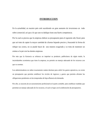 INTRODUCCION



En la actualidad, en nuestro país está sucediendo un gran aumento de inversiones en todo

rubro comercial, así que a lo que uno se dedique tiene una fuerte competencia.

Por lo cual es preciso que la empresa elabore su presupuesto para el siguiente año fiscal, para

que así trate de captar la mayor cantidad de clientes bajando precios y buscando la forma de

rebajar sus costos, no se puede hacer de una manera exagerada y se trata de mantener un

estatus a la par con las demás empresas.

Por más que la Gerencia se esfuerce en impulsar su producto, publicitarse de algún modo, la

incertidumbre económica que tiene la empresa, no permite un manejo adecuado de los recursos con

que se cuentan.


Los administradores no saben exactamente cuánto destinar para cubrir los gastos operativos, no existe

un presupuesto que permita establecer los niveles de ingresos y gastos que permita afrontar las

obligaciones pendientes en las temporadas de baja afluencia de demanda.


Por ello, se necesita de un asesoramiento profesional en la parte contable, para establecer medidas que

permitan un manejo adecuado de los recursos, el cual se logra con la elaboración de presupuestos.
 